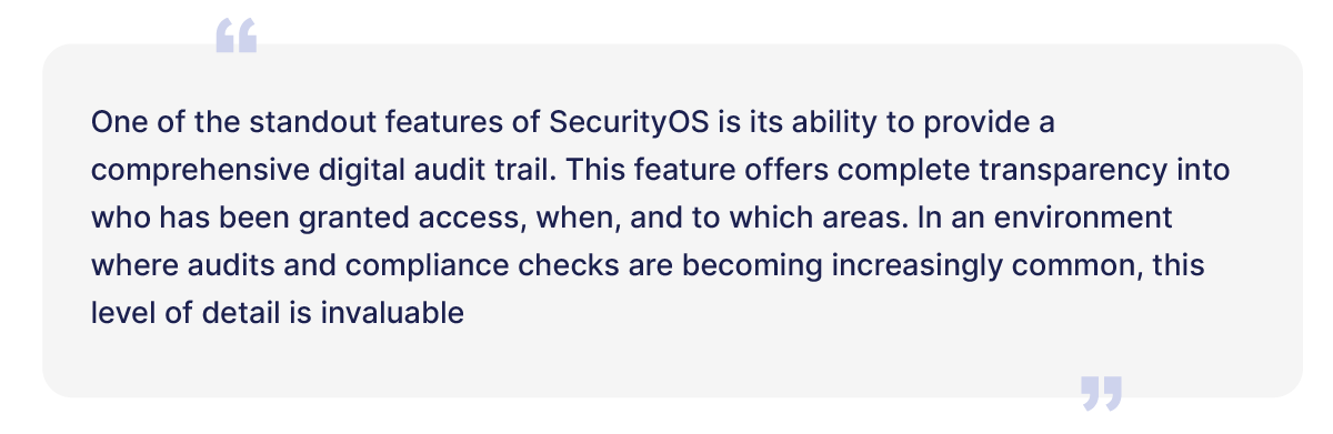 One of the standout features of SecurityOS is its ability to provide a comprehensive digital audit trail. This feature offers complete transprency into who has been granted access, when, and to which areas. In an environment where audits and compliance checks are becoming increasingly common, this level of detail is invaluable. 